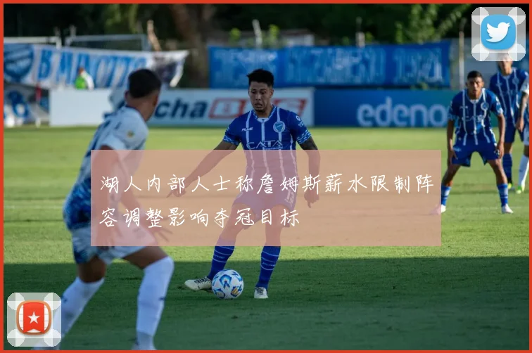 湖人内部人士称詹姆斯薪水限制阵容调整影响夺冠目标