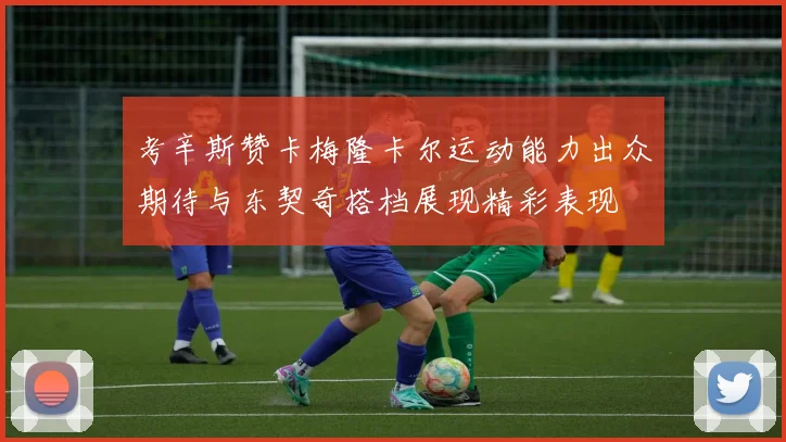 考辛斯赞卡梅隆卡尔运动能力出众期待与东契奇搭档展现精彩表现