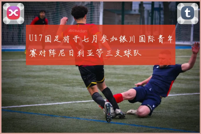 U17国足将于七月参加银川国际青年赛对阵尼日利亚等三支球队