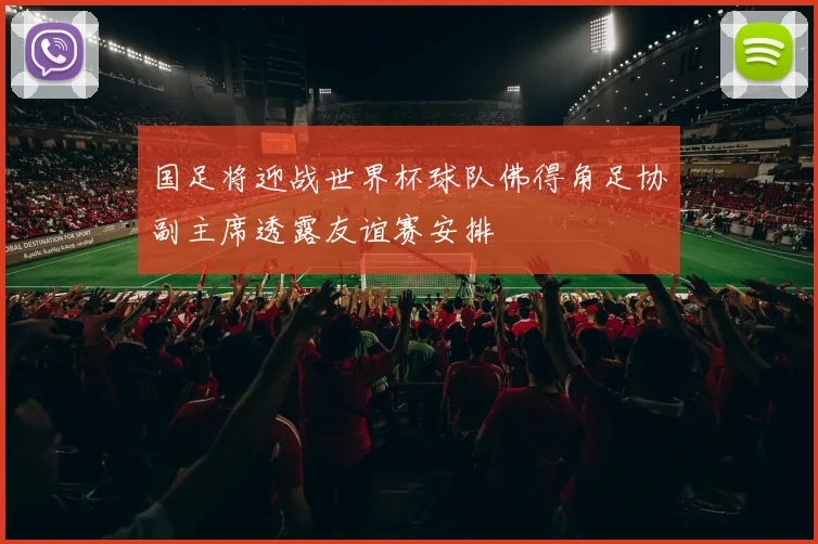 国足将迎战世界杯球队佛得角足协副主席透露友谊赛安排