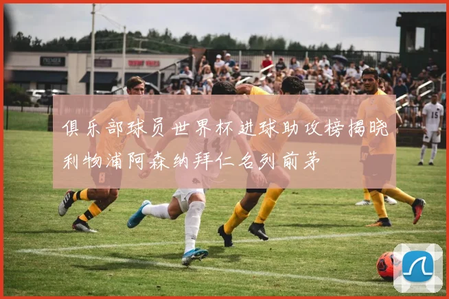 俱乐部球员世界杯进球助攻榜揭晓利物浦阿森纳拜仁名列前茅