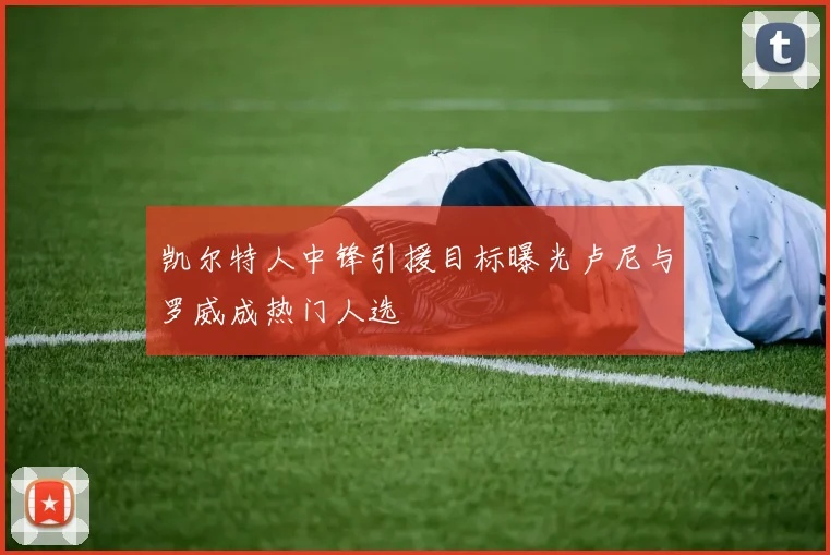 凯尔特人中锋引援目标曝光卢尼与罗威成热门人选