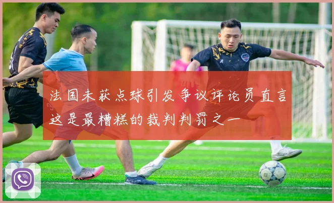 法国未获点球引发争议评论员直言这是最糟糕的裁判判罚之一