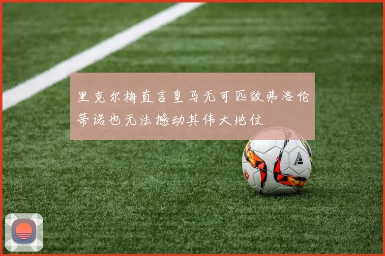 里克尔梅直言皇马无可匹敌弗洛伦蒂诺也无法撼动其伟大地位