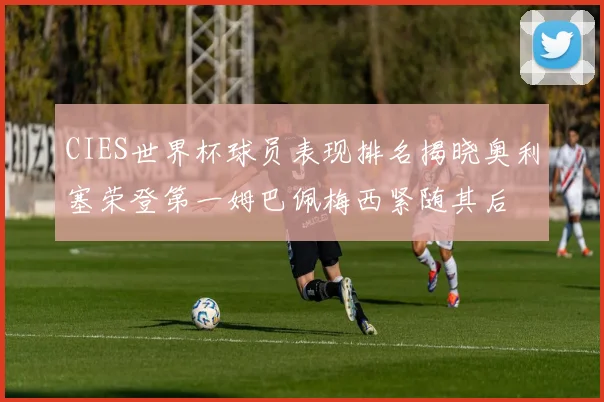 CIES世界杯球员表现排名揭晓奥利塞荣登第一姆巴佩梅西紧随其后
