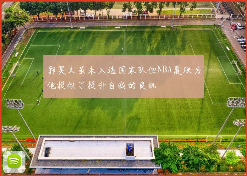 郭昊文虽未入选国家队但NBA夏联为他提供了提升自我的良机