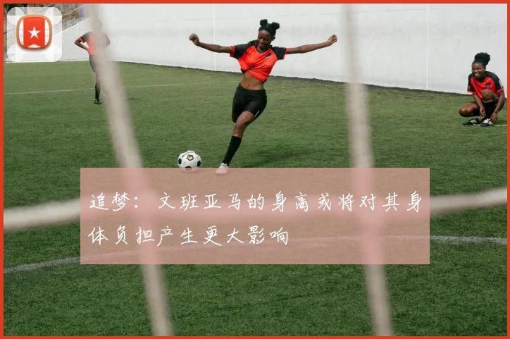 追梦：文班亚马的身高或将对其身体负担产生更大影响