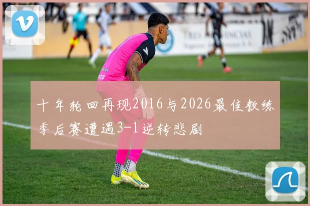 十年轮回再现2016与2026最佳教练季后赛遭遇3-1逆转悲剧