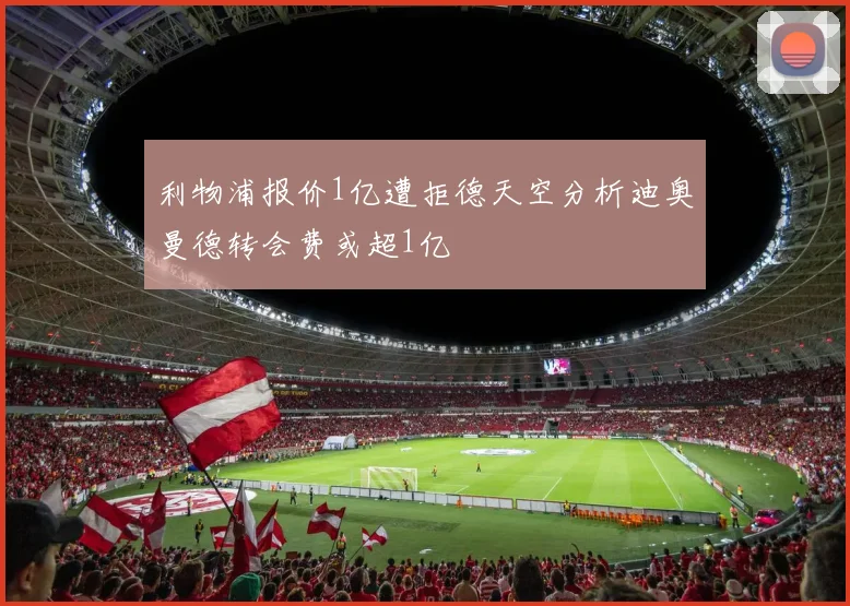 利物浦报价1亿遭拒德天空分析迪奥曼德转会费或超1亿
