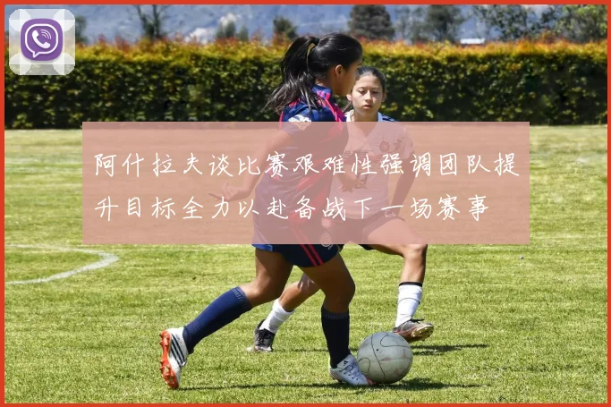 阿什拉夫谈比赛艰难性强调团队提升目标全力以赴备战下一场赛事