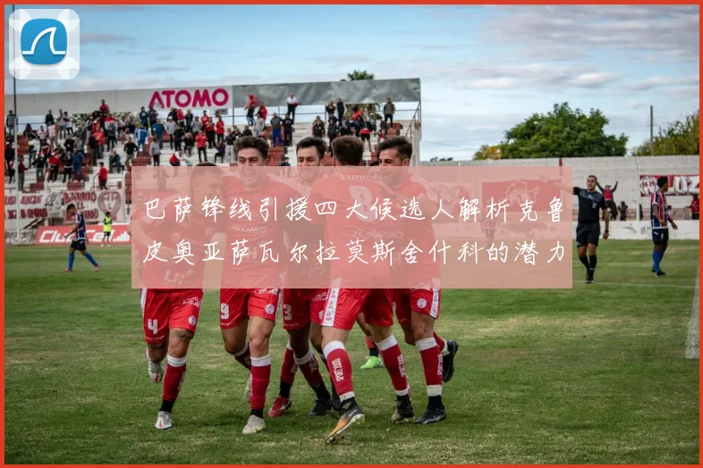 巴萨锋线引援四大候选人解析克鲁皮奥亚萨瓦尔拉莫斯舍什科的潜力与前景
